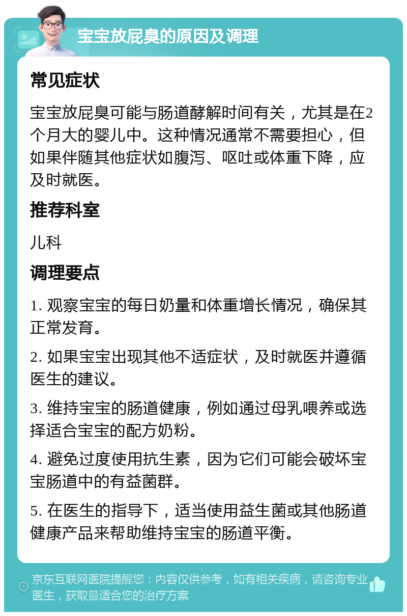 宝宝放屁臭的原因及调理 常见症状 宝宝放屁臭可能与肠道酵解时间有关，尤其是在2个月大的婴儿中。这种情况通常不需要担心，但如果伴随其他症状如腹泻、呕吐或体重下降，应及时就医。 推荐科室 儿科 调理要点 1. 观察宝宝的每日奶量和体重增长情况，确保其正常发育。 2. 如果宝宝出现其他不适症状，及时就医并遵循医生的建议。 3. 维持宝宝的肠道健康，例如通过母乳喂养或选择适合宝宝的配方奶粉。 4. 避免过度使用抗生素，因为它们可能会破坏宝宝肠道中的有益菌群。 5. 在医生的指导下，适当使用益生菌或其他肠道健康产品来帮助维持宝宝的肠道平衡。