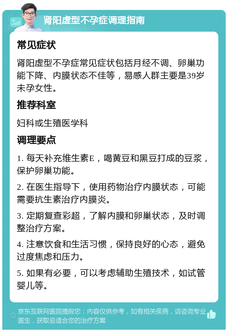 肾阳虚型不孕症调理指南 常见症状 肾阳虚型不孕症常见症状包括月经不调、卵巢功能下降、内膜状态不佳等，易感人群主要是39岁未孕女性。 推荐科室 妇科或生殖医学科 调理要点 1. 每天补充维生素E，喝黄豆和黑豆打成的豆浆，保护卵巢功能。 2. 在医生指导下，使用药物治疗内膜状态，可能需要抗生素治疗内膜炎。 3. 定期复查彩超，了解内膜和卵巢状态，及时调整治疗方案。 4. 注意饮食和生活习惯，保持良好的心态，避免过度焦虑和压力。 5. 如果有必要，可以考虑辅助生殖技术，如试管婴儿等。