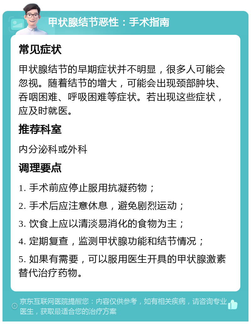 甲状腺结节恶性：手术指南 常见症状 甲状腺结节的早期症状并不明显，很多人可能会忽视。随着结节的增大，可能会出现颈部肿块、吞咽困难、呼吸困难等症状。若出现这些症状，应及时就医。 推荐科室 内分泌科或外科 调理要点 1. 手术前应停止服用抗凝药物； 2. 手术后应注意休息，避免剧烈运动； 3. 饮食上应以清淡易消化的食物为主； 4. 定期复查，监测甲状腺功能和结节情况； 5. 如果有需要，可以服用医生开具的甲状腺激素替代治疗药物。