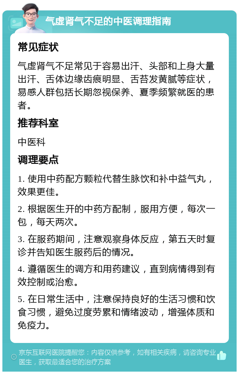 气虚肾气不足的中医调理指南 常见症状 气虚肾气不足常见于容易出汗、头部和上身大量出汗、舌体边缘齿痕明显、舌苔发黄腻等症状，易感人群包括长期忽视保养、夏季频繁就医的患者。 推荐科室 中医科 调理要点 1. 使用中药配方颗粒代替生脉饮和补中益气丸，效果更佳。 2. 根据医生开的中药方配制，服用方便，每次一包，每天两次。 3. 在服药期间，注意观察身体反应，第五天时复诊并告知医生服药后的情况。 4. 遵循医生的调方和用药建议，直到病情得到有效控制或治愈。 5. 在日常生活中，注意保持良好的生活习惯和饮食习惯，避免过度劳累和情绪波动，增强体质和免疫力。