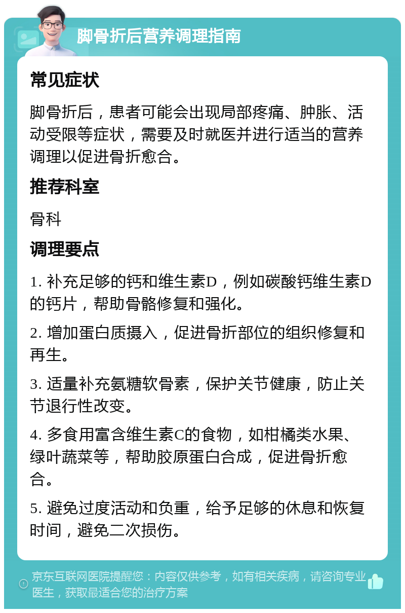 脚骨折后营养调理指南 常见症状 脚骨折后，患者可能会出现局部疼痛、肿胀、活动受限等症状，需要及时就医并进行适当的营养调理以促进骨折愈合。 推荐科室 骨科 调理要点 1. 补充足够的钙和维生素D，例如碳酸钙维生素D的钙片，帮助骨骼修复和强化。 2. 增加蛋白质摄入，促进骨折部位的组织修复和再生。 3. 适量补充氨糖软骨素，保护关节健康，防止关节退行性改变。 4. 多食用富含维生素C的食物，如柑橘类水果、绿叶蔬菜等，帮助胶原蛋白合成，促进骨折愈合。 5. 避免过度活动和负重，给予足够的休息和恢复时间，避免二次损伤。