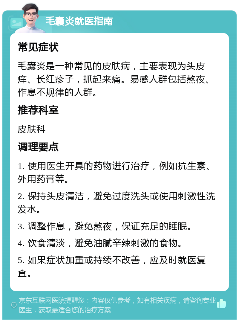 毛囊炎就医指南 常见症状 毛囊炎是一种常见的皮肤病，主要表现为头皮痒、长红疹子，抓起来痛。易感人群包括熬夜、作息不规律的人群。 推荐科室 皮肤科 调理要点 1. 使用医生开具的药物进行治疗，例如抗生素、外用药膏等。 2. 保持头皮清洁，避免过度洗头或使用刺激性洗发水。 3. 调整作息，避免熬夜，保证充足的睡眠。 4. 饮食清淡，避免油腻辛辣刺激的食物。 5. 如果症状加重或持续不改善，应及时就医复查。