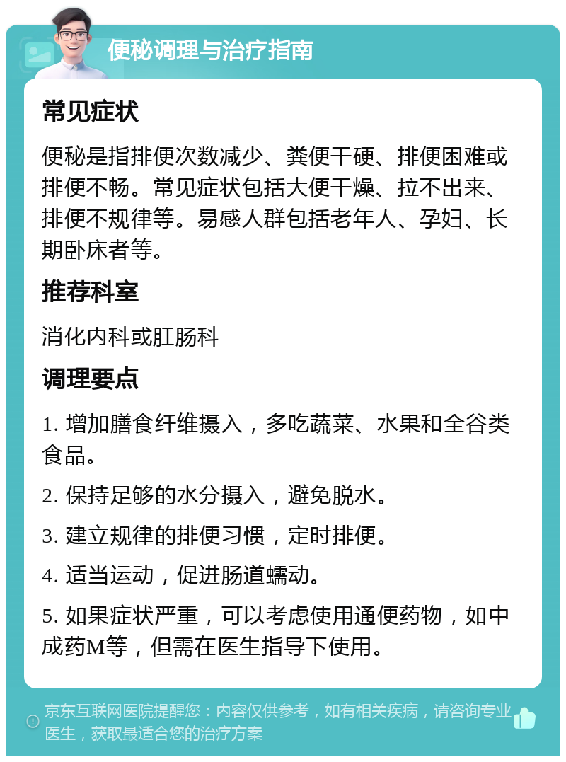 便秘调理与治疗指南 常见症状 便秘是指排便次数减少、粪便干硬、排便困难或排便不畅。常见症状包括大便干燥、拉不出来、排便不规律等。易感人群包括老年人、孕妇、长期卧床者等。 推荐科室 消化内科或肛肠科 调理要点 1. 增加膳食纤维摄入，多吃蔬菜、水果和全谷类食品。 2. 保持足够的水分摄入，避免脱水。 3. 建立规律的排便习惯，定时排便。 4. 适当运动，促进肠道蠕动。 5. 如果症状严重，可以考虑使用通便药物，如中成药M等，但需在医生指导下使用。