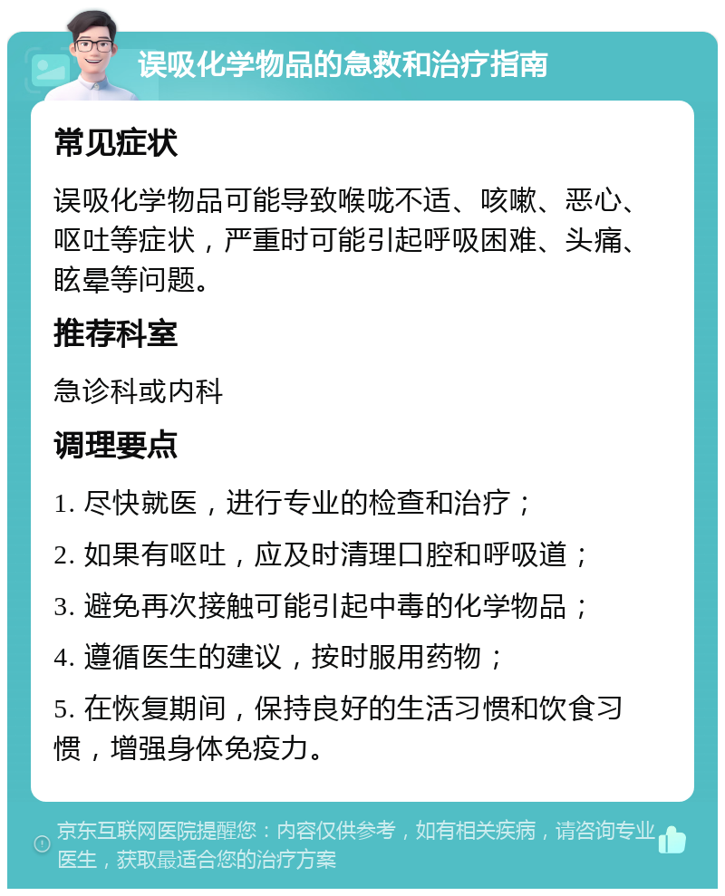 误吸化学物品的急救和治疗指南 常见症状 误吸化学物品可能导致喉咙不适、咳嗽、恶心、呕吐等症状，严重时可能引起呼吸困难、头痛、眩晕等问题。 推荐科室 急诊科或内科 调理要点 1. 尽快就医，进行专业的检查和治疗； 2. 如果有呕吐，应及时清理口腔和呼吸道； 3. 避免再次接触可能引起中毒的化学物品； 4. 遵循医生的建议，按时服用药物； 5. 在恢复期间，保持良好的生活习惯和饮食习惯，增强身体免疫力。