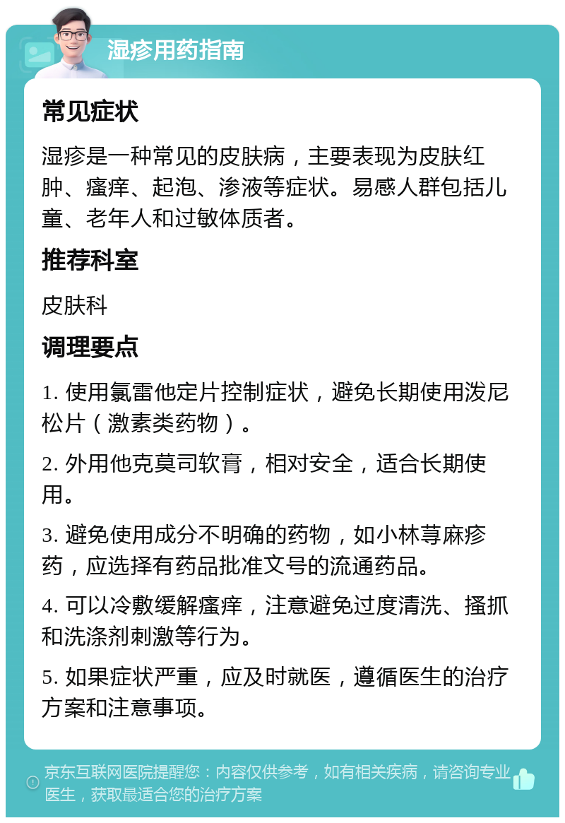 湿疹用药指南 常见症状 湿疹是一种常见的皮肤病，主要表现为皮肤红肿、瘙痒、起泡、渗液等症状。易感人群包括儿童、老年人和过敏体质者。 推荐科室 皮肤科 调理要点 1. 使用氯雷他定片控制症状，避免长期使用泼尼松片（激素类药物）。 2. 外用他克莫司软膏，相对安全，适合长期使用。 3. 避免使用成分不明确的药物，如小林荨麻疹药，应选择有药品批准文号的流通药品。 4. 可以冷敷缓解瘙痒，注意避免过度清洗、搔抓和洗涤剂刺激等行为。 5. 如果症状严重，应及时就医，遵循医生的治疗方案和注意事项。