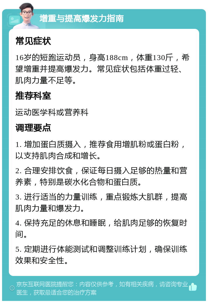 增重与提高爆发力指南 常见症状 16岁的短跑运动员，身高188cm，体重130斤，希望增重并提高爆发力。常见症状包括体重过轻、肌肉力量不足等。 推荐科室 运动医学科或营养科 调理要点 1. 增加蛋白质摄入，推荐食用增肌粉或蛋白粉，以支持肌肉合成和增长。 2. 合理安排饮食，保证每日摄入足够的热量和营养素，特别是碳水化合物和蛋白质。 3. 进行适当的力量训练，重点锻炼大肌群，提高肌肉力量和爆发力。 4. 保持充足的休息和睡眠，给肌肉足够的恢复时间。 5. 定期进行体能测试和调整训练计划，确保训练效果和安全性。