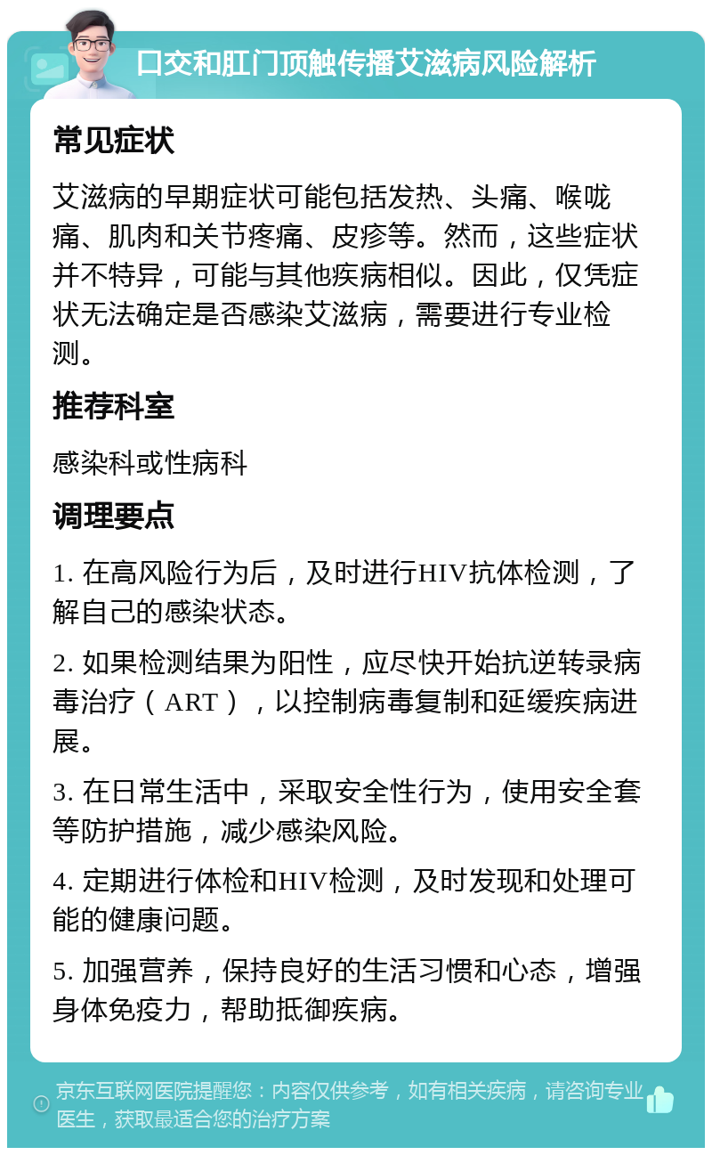 口交和肛门顶触传播艾滋病风险解析 常见症状 艾滋病的早期症状可能包括发热、头痛、喉咙痛、肌肉和关节疼痛、皮疹等。然而，这些症状并不特异，可能与其他疾病相似。因此，仅凭症状无法确定是否感染艾滋病，需要进行专业检测。 推荐科室 感染科或性病科 调理要点 1. 在高风险行为后，及时进行HIV抗体检测，了解自己的感染状态。 2. 如果检测结果为阳性，应尽快开始抗逆转录病毒治疗（ART），以控制病毒复制和延缓疾病进展。 3. 在日常生活中，采取安全性行为，使用安全套等防护措施，减少感染风险。 4. 定期进行体检和HIV检测，及时发现和处理可能的健康问题。 5. 加强营养，保持良好的生活习惯和心态，增强身体免疫力，帮助抵御疾病。