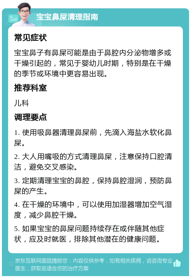 宝宝鼻屎清理指南 常见症状 宝宝鼻子有鼻屎可能是由于鼻腔内分泌物增多或干燥引起的，常见于婴幼儿时期，特别是在干燥的季节或环境中更容易出现。 推荐科室 儿科 调理要点 1. 使用吸鼻器清理鼻屎前，先滴入海盐水软化鼻屎。 2. 大人用嘴吸的方式清理鼻屎，注意保持口腔清洁，避免交叉感染。 3. 定期清理宝宝的鼻腔，保持鼻腔湿润，预防鼻屎的产生。 4. 在干燥的环境中，可以使用加湿器增加空气湿度，减少鼻腔干燥。 5. 如果宝宝的鼻屎问题持续存在或伴随其他症状，应及时就医，排除其他潜在的健康问题。