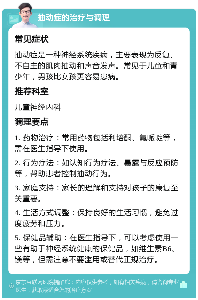 抽动症的治疗与调理 常见症状 抽动症是一种神经系统疾病，主要表现为反复、不自主的肌肉抽动和声音发声。常见于儿童和青少年，男孩比女孩更容易患病。 推荐科室 儿童神经内科 调理要点 1. 药物治疗：常用药物包括利培酮、氟哌啶等，需在医生指导下使用。 2. 行为疗法：如认知行为疗法、暴露与反应预防等，帮助患者控制抽动行为。 3. 家庭支持：家长的理解和支持对孩子的康复至关重要。 4. 生活方式调整：保持良好的生活习惯，避免过度疲劳和压力。 5. 保健品辅助：在医生指导下，可以考虑使用一些有助于神经系统健康的保健品，如维生素B6、镁等，但需注意不要滥用或替代正规治疗。