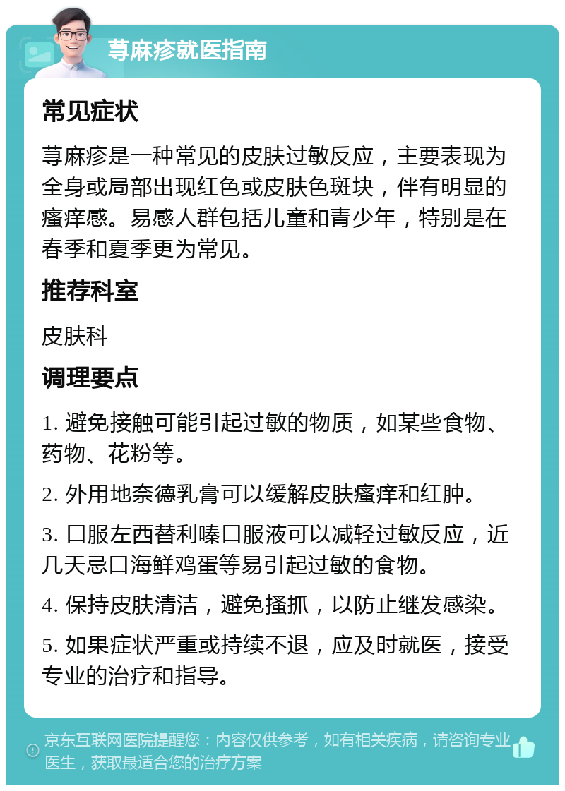 荨麻疹就医指南 常见症状 荨麻疹是一种常见的皮肤过敏反应，主要表现为全身或局部出现红色或皮肤色斑块，伴有明显的瘙痒感。易感人群包括儿童和青少年，特别是在春季和夏季更为常见。 推荐科室 皮肤科 调理要点 1. 避免接触可能引起过敏的物质，如某些食物、药物、花粉等。 2. 外用地奈德乳膏可以缓解皮肤瘙痒和红肿。 3. 口服左西替利嗪口服液可以减轻过敏反应，近几天忌口海鲜鸡蛋等易引起过敏的食物。 4. 保持皮肤清洁，避免搔抓，以防止继发感染。 5. 如果症状严重或持续不退，应及时就医，接受专业的治疗和指导。