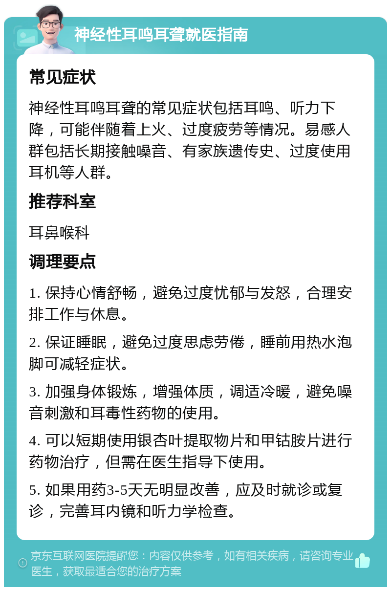 神经性耳鸣耳聋就医指南 常见症状 神经性耳鸣耳聋的常见症状包括耳鸣、听力下降，可能伴随着上火、过度疲劳等情况。易感人群包括长期接触噪音、有家族遗传史、过度使用耳机等人群。 推荐科室 耳鼻喉科 调理要点 1. 保持心情舒畅，避免过度忧郁与发怒，合理安排工作与休息。 2. 保证睡眠，避免过度思虑劳倦，睡前用热水泡脚可减轻症状。 3. 加强身体锻炼，增强体质，调适冷暖，避免噪音刺激和耳毒性药物的使用。 4. 可以短期使用银杏叶提取物片和甲钴胺片进行药物治疗，但需在医生指导下使用。 5. 如果用药3-5天无明显改善，应及时就诊或复诊，完善耳内镜和听力学检查。