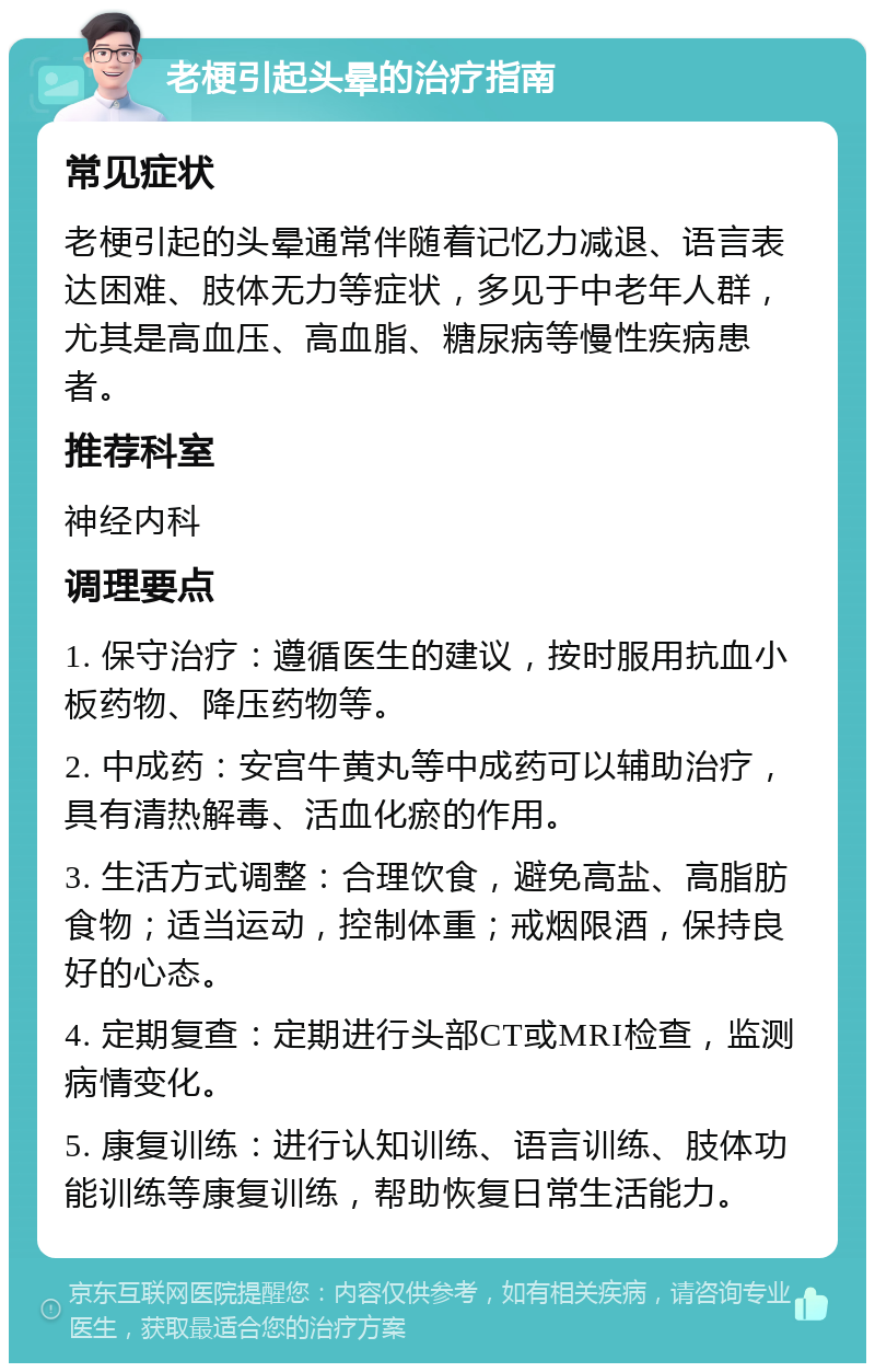 老梗引起头晕的治疗指南 常见症状 老梗引起的头晕通常伴随着记忆力减退、语言表达困难、肢体无力等症状，多见于中老年人群，尤其是高血压、高血脂、糖尿病等慢性疾病患者。 推荐科室 神经内科 调理要点 1. 保守治疗：遵循医生的建议，按时服用抗血小板药物、降压药物等。 2. 中成药：安宫牛黄丸等中成药可以辅助治疗，具有清热解毒、活血化瘀的作用。 3. 生活方式调整：合理饮食，避免高盐、高脂肪食物；适当运动，控制体重；戒烟限酒，保持良好的心态。 4. 定期复查：定期进行头部CT或MRI检查，监测病情变化。 5. 康复训练：进行认知训练、语言训练、肢体功能训练等康复训练，帮助恢复日常生活能力。