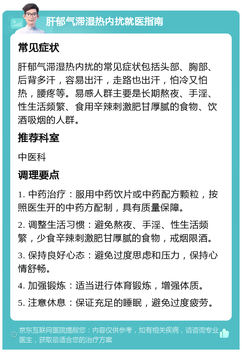 肝郁气滞湿热内扰就医指南 常见症状 肝郁气滞湿热内扰的常见症状包括头部、胸部、后背多汗，容易出汗，走路也出汗，怕冷又怕热，腰疼等。易感人群主要是长期熬夜、手淫、性生活频繁、食用辛辣刺激肥甘厚腻的食物、饮酒吸烟的人群。 推荐科室 中医科 调理要点 1. 中药治疗：服用中药饮片或中药配方颗粒，按照医生开的中药方配制，具有质量保障。 2. 调整生活习惯：避免熬夜、手淫、性生活频繁，少食辛辣刺激肥甘厚腻的食物，戒烟限酒。 3. 保持良好心态：避免过度思虑和压力，保持心情舒畅。 4. 加强锻炼：适当进行体育锻炼，增强体质。 5. 注意休息：保证充足的睡眠，避免过度疲劳。