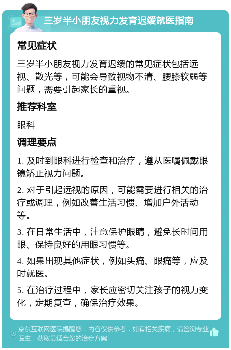 三岁半小朋友视力发育迟缓就医指南 常见症状 三岁半小朋友视力发育迟缓的常见症状包括远视、散光等，可能会导致视物不清、腰膝软弱等问题，需要引起家长的重视。 推荐科室 眼科 调理要点 1. 及时到眼科进行检查和治疗，遵从医嘱佩戴眼镜矫正视力问题。 2. 对于引起远视的原因，可能需要进行相关的治疗或调理，例如改善生活习惯、增加户外活动等。 3. 在日常生活中，注意保护眼睛，避免长时间用眼、保持良好的用眼习惯等。 4. 如果出现其他症状，例如头痛、眼痛等，应及时就医。 5. 在治疗过程中，家长应密切关注孩子的视力变化，定期复查，确保治疗效果。