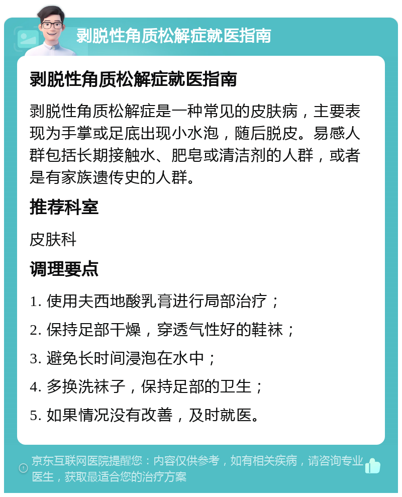 剥脱性角质松解症就医指南 剥脱性角质松解症就医指南 剥脱性角质松解症是一种常见的皮肤病，主要表现为手掌或足底出现小水泡，随后脱皮。易感人群包括长期接触水、肥皂或清洁剂的人群，或者是有家族遗传史的人群。 推荐科室 皮肤科 调理要点 1. 使用夫西地酸乳膏进行局部治疗； 2. 保持足部干燥，穿透气性好的鞋袜； 3. 避免长时间浸泡在水中； 4. 多换洗袜子，保持足部的卫生； 5. 如果情况没有改善，及时就医。