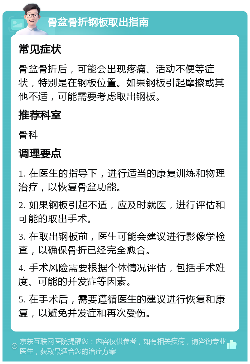 骨盆骨折钢板取出指南 常见症状 骨盆骨折后，可能会出现疼痛、活动不便等症状，特别是在钢板位置。如果钢板引起摩擦或其他不适，可能需要考虑取出钢板。 推荐科室 骨科 调理要点 1. 在医生的指导下，进行适当的康复训练和物理治疗，以恢复骨盆功能。 2. 如果钢板引起不适，应及时就医，进行评估和可能的取出手术。 3. 在取出钢板前，医生可能会建议进行影像学检查，以确保骨折已经完全愈合。 4. 手术风险需要根据个体情况评估，包括手术难度、可能的并发症等因素。 5. 在手术后，需要遵循医生的建议进行恢复和康复，以避免并发症和再次受伤。