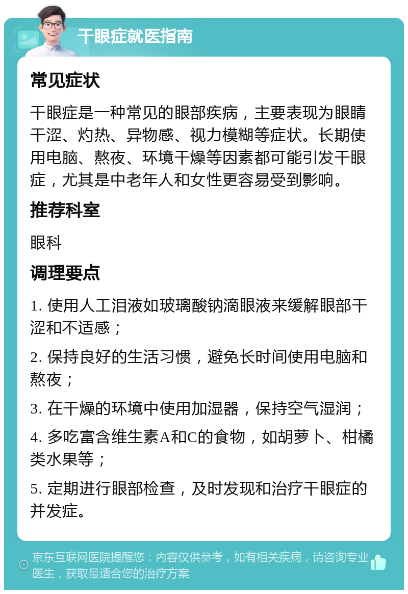 干眼症就医指南 常见症状 干眼症是一种常见的眼部疾病，主要表现为眼睛干涩、灼热、异物感、视力模糊等症状。长期使用电脑、熬夜、环境干燥等因素都可能引发干眼症，尤其是中老年人和女性更容易受到影响。 推荐科室 眼科 调理要点 1. 使用人工泪液如玻璃酸钠滴眼液来缓解眼部干涩和不适感； 2. 保持良好的生活习惯，避免长时间使用电脑和熬夜； 3. 在干燥的环境中使用加湿器，保持空气湿润； 4. 多吃富含维生素A和C的食物，如胡萝卜、柑橘类水果等； 5. 定期进行眼部检查，及时发现和治疗干眼症的并发症。