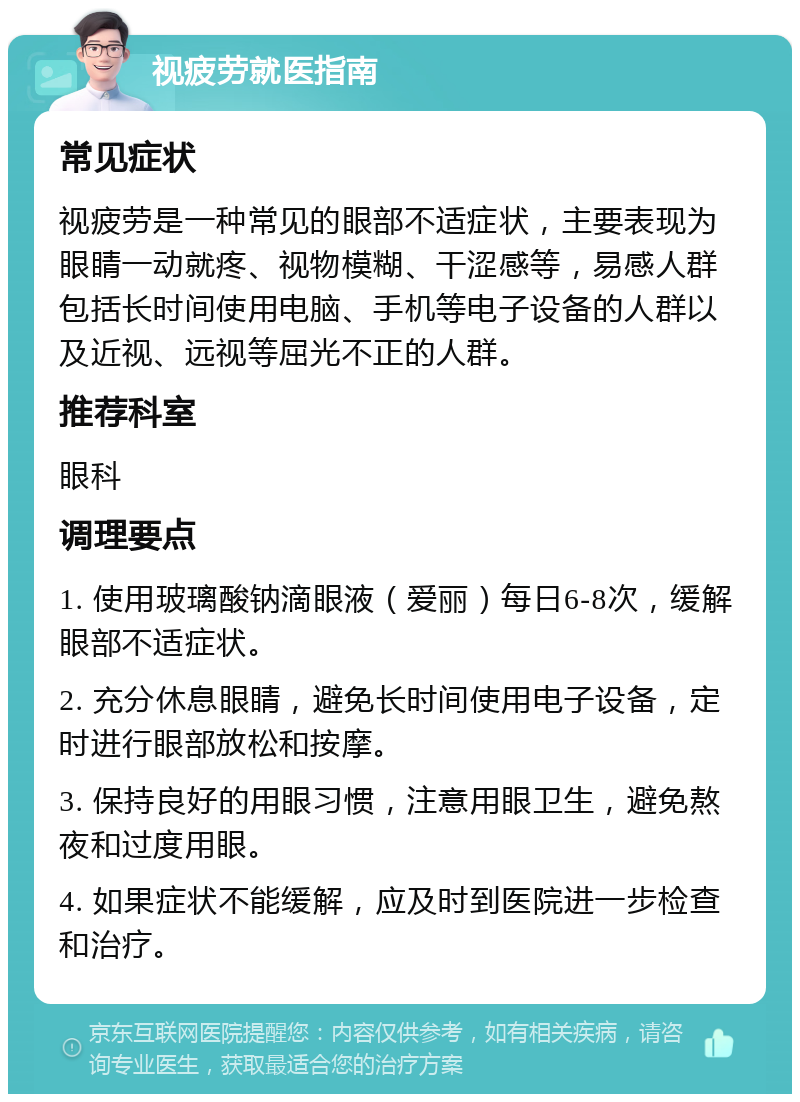 视疲劳就医指南 常见症状 视疲劳是一种常见的眼部不适症状，主要表现为眼睛一动就疼、视物模糊、干涩感等，易感人群包括长时间使用电脑、手机等电子设备的人群以及近视、远视等屈光不正的人群。 推荐科室 眼科 调理要点 1. 使用玻璃酸钠滴眼液（爱丽）每日6-8次，缓解眼部不适症状。 2. 充分休息眼睛，避免长时间使用电子设备，定时进行眼部放松和按摩。 3. 保持良好的用眼习惯，注意用眼卫生，避免熬夜和过度用眼。 4. 如果症状不能缓解，应及时到医院进一步检查和治疗。