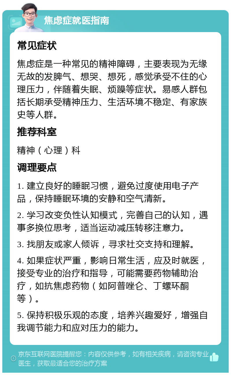 焦虑症就医指南 常见症状 焦虑症是一种常见的精神障碍，主要表现为无缘无故的发脾气、想哭、想死，感觉承受不住的心理压力，伴随着失眠、烦躁等症状。易感人群包括长期承受精神压力、生活环境不稳定、有家族史等人群。 推荐科室 精神（心理）科 调理要点 1. 建立良好的睡眠习惯，避免过度使用电子产品，保持睡眠环境的安静和空气清新。 2. 学习改变负性认知模式，完善自己的认知，遇事多换位思考，适当运动减压转移注意力。 3. 找朋友或家人倾诉，寻求社交支持和理解。 4. 如果症状严重，影响日常生活，应及时就医，接受专业的治疗和指导，可能需要药物辅助治疗，如抗焦虑药物（如阿普唑仑、丁螺环酮等）。 5. 保持积极乐观的态度，培养兴趣爱好，增强自我调节能力和应对压力的能力。