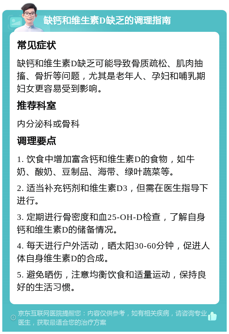 缺钙和维生素D缺乏的调理指南 常见症状 缺钙和维生素D缺乏可能导致骨质疏松、肌肉抽搐、骨折等问题，尤其是老年人、孕妇和哺乳期妇女更容易受到影响。 推荐科室 内分泌科或骨科 调理要点 1. 饮食中增加富含钙和维生素D的食物，如牛奶、酸奶、豆制品、海带、绿叶蔬菜等。 2. 适当补充钙剂和维生素D3，但需在医生指导下进行。 3. 定期进行骨密度和血25-OH-D检查，了解自身钙和维生素D的储备情况。 4. 每天进行户外活动，晒太阳30-60分钟，促进人体自身维生素D的合成。 5. 避免晒伤，注意均衡饮食和适量运动，保持良好的生活习惯。