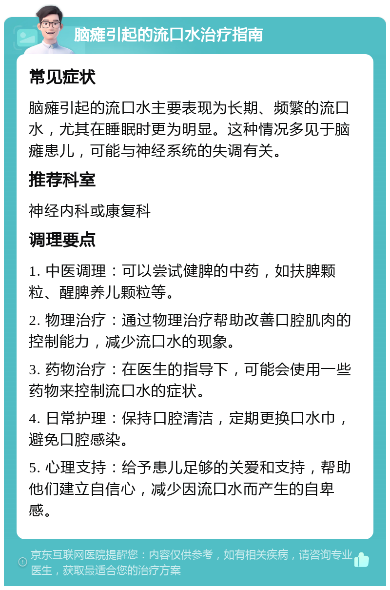 脑瘫引起的流口水治疗指南 常见症状 脑瘫引起的流口水主要表现为长期、频繁的流口水，尤其在睡眠时更为明显。这种情况多见于脑瘫患儿，可能与神经系统的失调有关。 推荐科室 神经内科或康复科 调理要点 1. 中医调理：可以尝试健脾的中药，如扶脾颗粒、醒脾养儿颗粒等。 2. 物理治疗：通过物理治疗帮助改善口腔肌肉的控制能力，减少流口水的现象。 3. 药物治疗：在医生的指导下，可能会使用一些药物来控制流口水的症状。 4. 日常护理：保持口腔清洁，定期更换口水巾，避免口腔感染。 5. 心理支持：给予患儿足够的关爱和支持，帮助他们建立自信心，减少因流口水而产生的自卑感。