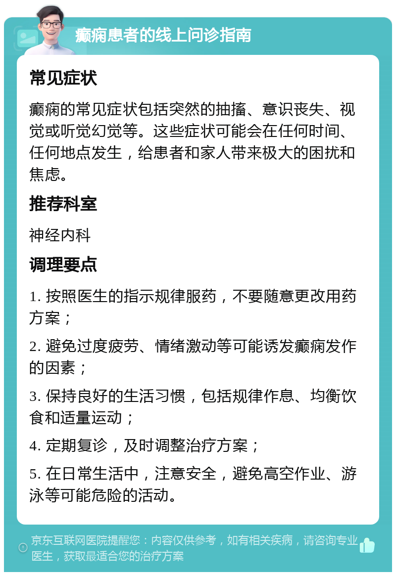 癫痫患者的线上问诊指南 常见症状 癫痫的常见症状包括突然的抽搐、意识丧失、视觉或听觉幻觉等。这些症状可能会在任何时间、任何地点发生，给患者和家人带来极大的困扰和焦虑。 推荐科室 神经内科 调理要点 1. 按照医生的指示规律服药，不要随意更改用药方案； 2. 避免过度疲劳、情绪激动等可能诱发癫痫发作的因素； 3. 保持良好的生活习惯，包括规律作息、均衡饮食和适量运动； 4. 定期复诊，及时调整治疗方案； 5. 在日常生活中，注意安全，避免高空作业、游泳等可能危险的活动。