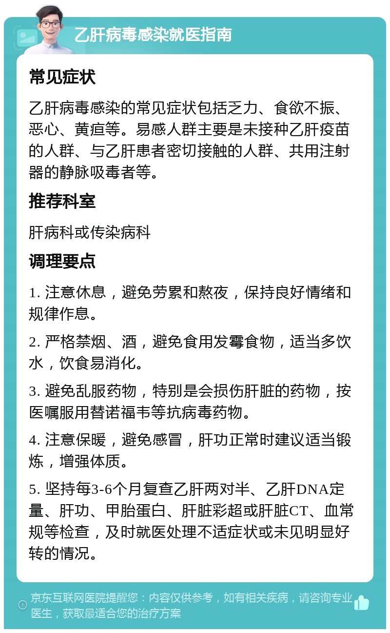 乙肝病毒感染就医指南 常见症状 乙肝病毒感染的常见症状包括乏力、食欲不振、恶心、黄疸等。易感人群主要是未接种乙肝疫苗的人群、与乙肝患者密切接触的人群、共用注射器的静脉吸毒者等。 推荐科室 肝病科或传染病科 调理要点 1. 注意休息，避免劳累和熬夜，保持良好情绪和规律作息。 2. 严格禁烟、酒，避免食用发霉食物，适当多饮水，饮食易消化。 3. 避免乱服药物，特别是会损伤肝脏的药物，按医嘱服用替诺福韦等抗病毒药物。 4. 注意保暖，避免感冒，肝功正常时建议适当锻炼，增强体质。 5. 坚持每3-6个月复查乙肝两对半、乙肝DNA定量、肝功、甲胎蛋白、肝脏彩超或肝脏CT、血常规等检查，及时就医处理不适症状或未见明显好转的情况。