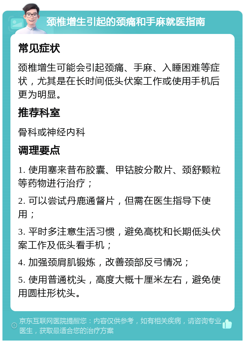 颈椎增生引起的颈痛和手麻就医指南 常见症状 颈椎增生可能会引起颈痛、手麻、入睡困难等症状，尤其是在长时间低头伏案工作或使用手机后更为明显。 推荐科室 骨科或神经内科 调理要点 1. 使用塞来昔布胶囊、甲钴胺分散片、颈舒颗粒等药物进行治疗； 2. 可以尝试丹鹿通督片，但需在医生指导下使用； 3. 平时多注意生活习惯，避免高枕和长期低头伏案工作及低头看手机； 4. 加强颈肩肌锻炼，改善颈部反弓情况； 5. 使用普通枕头，高度大概十厘米左右，避免使用圆柱形枕头。