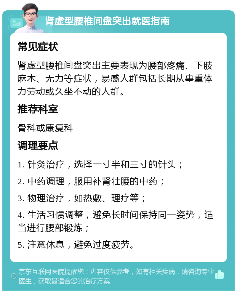 肾虚型腰椎间盘突出就医指南 常见症状 肾虚型腰椎间盘突出主要表现为腰部疼痛、下肢麻木、无力等症状，易感人群包括长期从事重体力劳动或久坐不动的人群。 推荐科室 骨科或康复科 调理要点 1. 针灸治疗，选择一寸半和三寸的针头； 2. 中药调理，服用补肾壮腰的中药； 3. 物理治疗，如热敷、理疗等； 4. 生活习惯调整，避免长时间保持同一姿势，适当进行腰部锻炼； 5. 注意休息，避免过度疲劳。