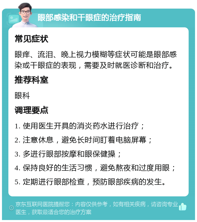 眼部感染和干眼症的治疗指南 常见症状 眼痒、流泪、晚上视力模糊等症状可能是眼部感染或干眼症的表现，需要及时就医诊断和治疗。 推荐科室 眼科 调理要点 1. 使用医生开具的消炎药水进行治疗； 2. 注意休息，避免长时间盯着电脑屏幕； 3. 多进行眼部按摩和眼保健操； 4. 保持良好的生活习惯，避免熬夜和过度用眼； 5. 定期进行眼部检查，预防眼部疾病的发生。