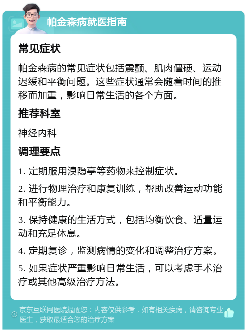 帕金森病就医指南 常见症状 帕金森病的常见症状包括震颤、肌肉僵硬、运动迟缓和平衡问题。这些症状通常会随着时间的推移而加重，影响日常生活的各个方面。 推荐科室 神经内科 调理要点 1. 定期服用溴隐亭等药物来控制症状。 2. 进行物理治疗和康复训练，帮助改善运动功能和平衡能力。 3. 保持健康的生活方式，包括均衡饮食、适量运动和充足休息。 4. 定期复诊，监测病情的变化和调整治疗方案。 5. 如果症状严重影响日常生活，可以考虑手术治疗或其他高级治疗方法。