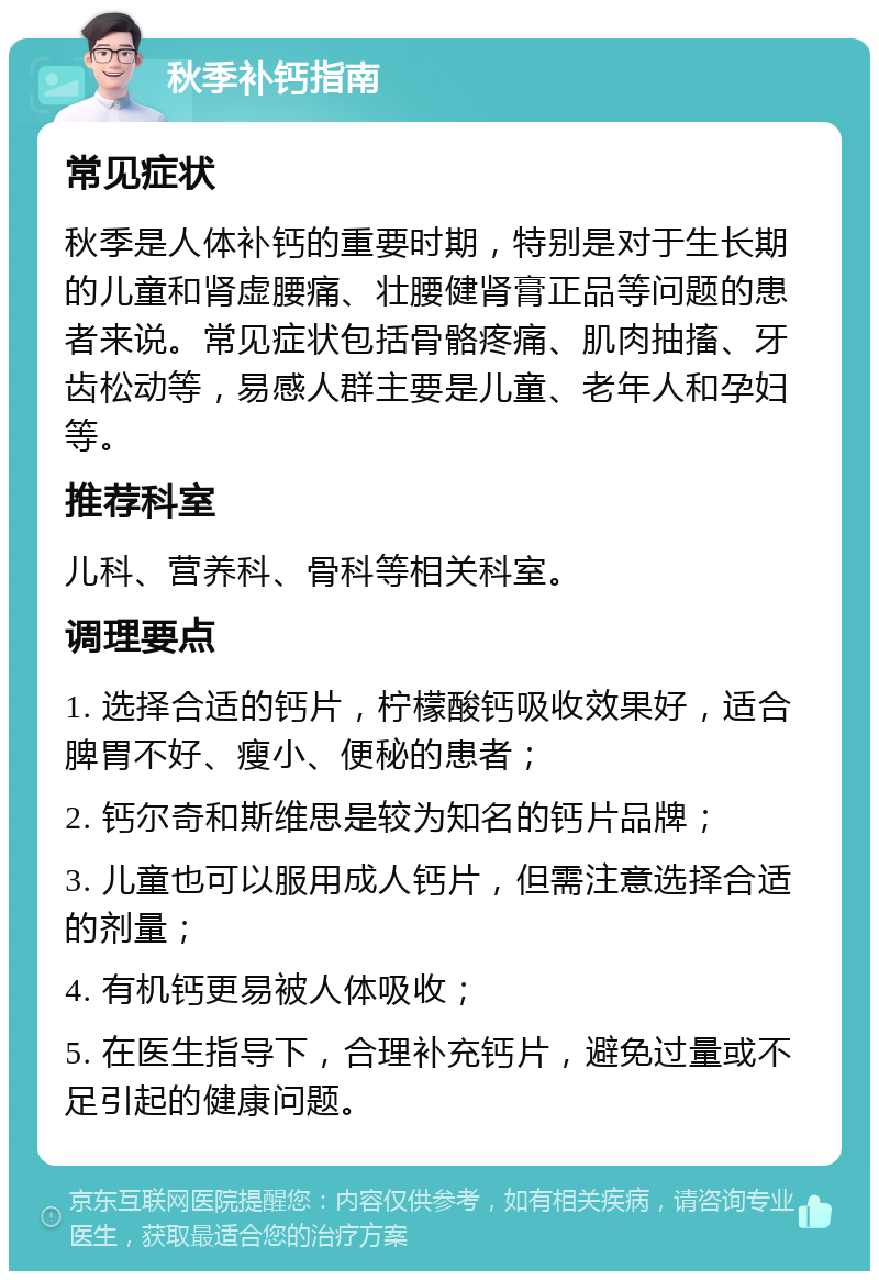 秋季补钙指南 常见症状 秋季是人体补钙的重要时期，特别是对于生长期的儿童和肾虚腰痛、壮腰健肾膏正品等问题的患者来说。常见症状包括骨骼疼痛、肌肉抽搐、牙齿松动等，易感人群主要是儿童、老年人和孕妇等。 推荐科室 儿科、营养科、骨科等相关科室。 调理要点 1. 选择合适的钙片，柠檬酸钙吸收效果好，适合脾胃不好、瘦小、便秘的患者； 2. 钙尔奇和斯维思是较为知名的钙片品牌； 3. 儿童也可以服用成人钙片，但需注意选择合适的剂量； 4. 有机钙更易被人体吸收； 5. 在医生指导下，合理补充钙片，避免过量或不足引起的健康问题。