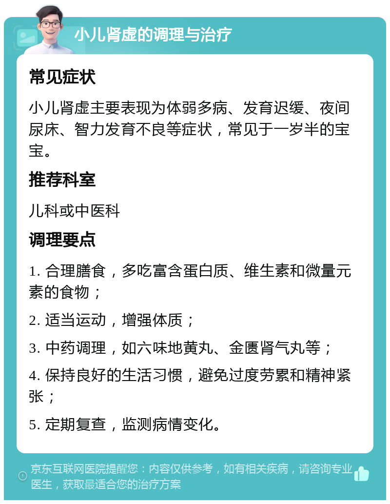 小儿肾虚的调理与治疗 常见症状 小儿肾虚主要表现为体弱多病、发育迟缓、夜间尿床、智力发育不良等症状，常见于一岁半的宝宝。 推荐科室 儿科或中医科 调理要点 1. 合理膳食，多吃富含蛋白质、维生素和微量元素的食物； 2. 适当运动，增强体质； 3. 中药调理，如六味地黄丸、金匮肾气丸等； 4. 保持良好的生活习惯，避免过度劳累和精神紧张； 5. 定期复查，监测病情变化。