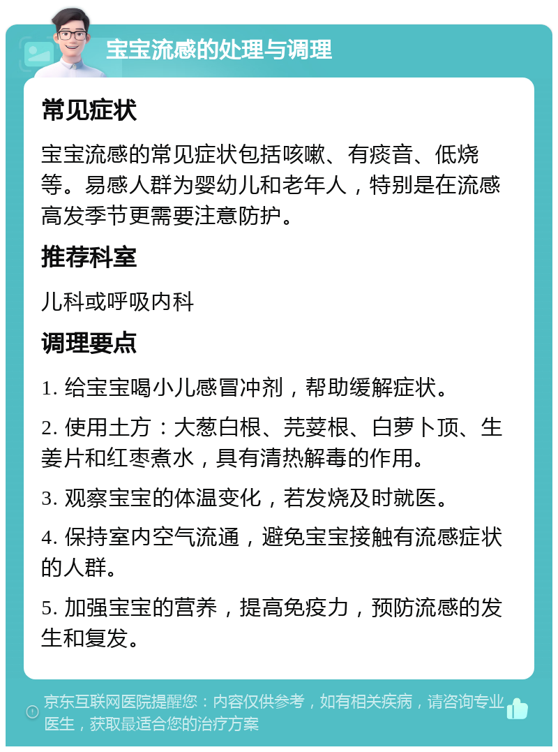 宝宝流感的处理与调理 常见症状 宝宝流感的常见症状包括咳嗽、有痰音、低烧等。易感人群为婴幼儿和老年人，特别是在流感高发季节更需要注意防护。 推荐科室 儿科或呼吸内科 调理要点 1. 给宝宝喝小儿感冒冲剂，帮助缓解症状。 2. 使用土方：大葱白根、芫荽根、白萝卜顶、生姜片和红枣煮水，具有清热解毒的作用。 3. 观察宝宝的体温变化，若发烧及时就医。 4. 保持室内空气流通，避免宝宝接触有流感症状的人群。 5. 加强宝宝的营养，提高免疫力，预防流感的发生和复发。