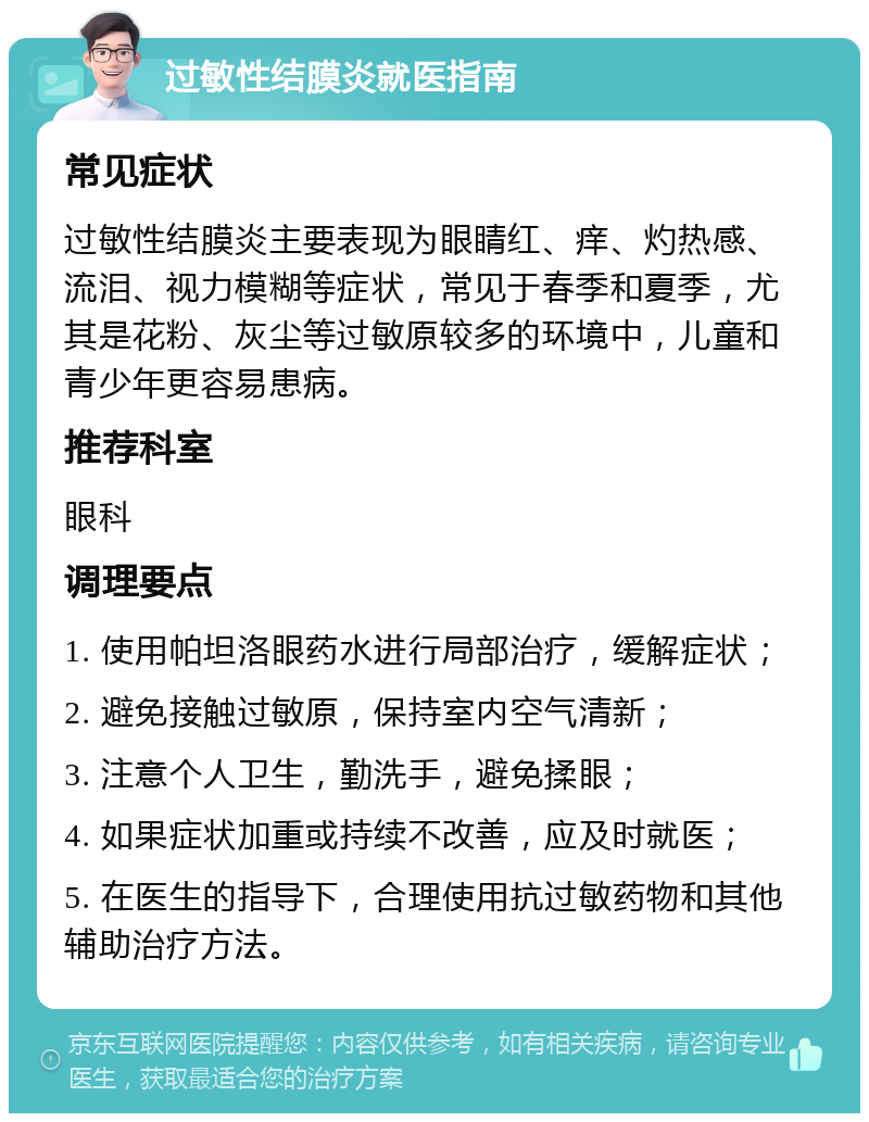 过敏性结膜炎就医指南 常见症状 过敏性结膜炎主要表现为眼睛红、痒、灼热感、流泪、视力模糊等症状，常见于春季和夏季，尤其是花粉、灰尘等过敏原较多的环境中，儿童和青少年更容易患病。 推荐科室 眼科 调理要点 1. 使用帕坦洛眼药水进行局部治疗，缓解症状； 2. 避免接触过敏原，保持室内空气清新； 3. 注意个人卫生，勤洗手，避免揉眼； 4. 如果症状加重或持续不改善，应及时就医； 5. 在医生的指导下，合理使用抗过敏药物和其他辅助治疗方法。