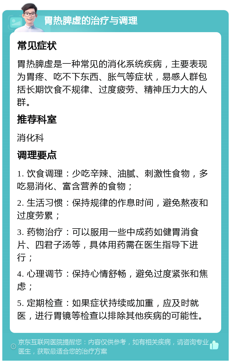 胃热脾虚的治疗与调理 常见症状 胃热脾虚是一种常见的消化系统疾病，主要表现为胃疼、吃不下东西、胀气等症状，易感人群包括长期饮食不规律、过度疲劳、精神压力大的人群。 推荐科室 消化科 调理要点 1. 饮食调理：少吃辛辣、油腻、刺激性食物，多吃易消化、富含营养的食物； 2. 生活习惯：保持规律的作息时间，避免熬夜和过度劳累； 3. 药物治疗：可以服用一些中成药如健胃消食片、四君子汤等，具体用药需在医生指导下进行； 4. 心理调节：保持心情舒畅，避免过度紧张和焦虑； 5. 定期检查：如果症状持续或加重，应及时就医，进行胃镜等检查以排除其他疾病的可能性。