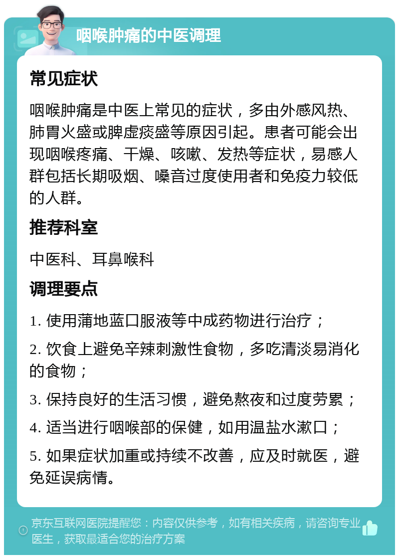 咽喉肿痛的中医调理 常见症状 咽喉肿痛是中医上常见的症状，多由外感风热、肺胃火盛或脾虚痰盛等原因引起。患者可能会出现咽喉疼痛、干燥、咳嗽、发热等症状，易感人群包括长期吸烟、嗓音过度使用者和免疫力较低的人群。 推荐科室 中医科、耳鼻喉科 调理要点 1. 使用蒲地蓝口服液等中成药物进行治疗； 2. 饮食上避免辛辣刺激性食物，多吃清淡易消化的食物； 3. 保持良好的生活习惯，避免熬夜和过度劳累； 4. 适当进行咽喉部的保健，如用温盐水漱口； 5. 如果症状加重或持续不改善，应及时就医，避免延误病情。