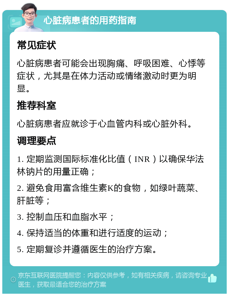 心脏病患者的用药指南 常见症状 心脏病患者可能会出现胸痛、呼吸困难、心悸等症状，尤其是在体力活动或情绪激动时更为明显。 推荐科室 心脏病患者应就诊于心血管内科或心脏外科。 调理要点 1. 定期监测国际标准化比值（INR）以确保华法林钠片的用量正确； 2. 避免食用富含维生素K的食物，如绿叶蔬菜、肝脏等； 3. 控制血压和血脂水平； 4. 保持适当的体重和进行适度的运动； 5. 定期复诊并遵循医生的治疗方案。