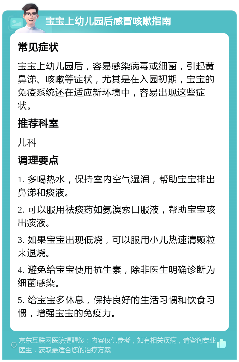 宝宝上幼儿园后感冒咳嗽指南 常见症状 宝宝上幼儿园后，容易感染病毒或细菌，引起黄鼻涕、咳嗽等症状，尤其是在入园初期，宝宝的免疫系统还在适应新环境中，容易出现这些症状。 推荐科室 儿科 调理要点 1. 多喝热水，保持室内空气湿润，帮助宝宝排出鼻涕和痰液。 2. 可以服用祛痰药如氨溴索口服液，帮助宝宝咳出痰液。 3. 如果宝宝出现低烧，可以服用小儿热速清颗粒来退烧。 4. 避免给宝宝使用抗生素，除非医生明确诊断为细菌感染。 5. 给宝宝多休息，保持良好的生活习惯和饮食习惯，增强宝宝的免疫力。