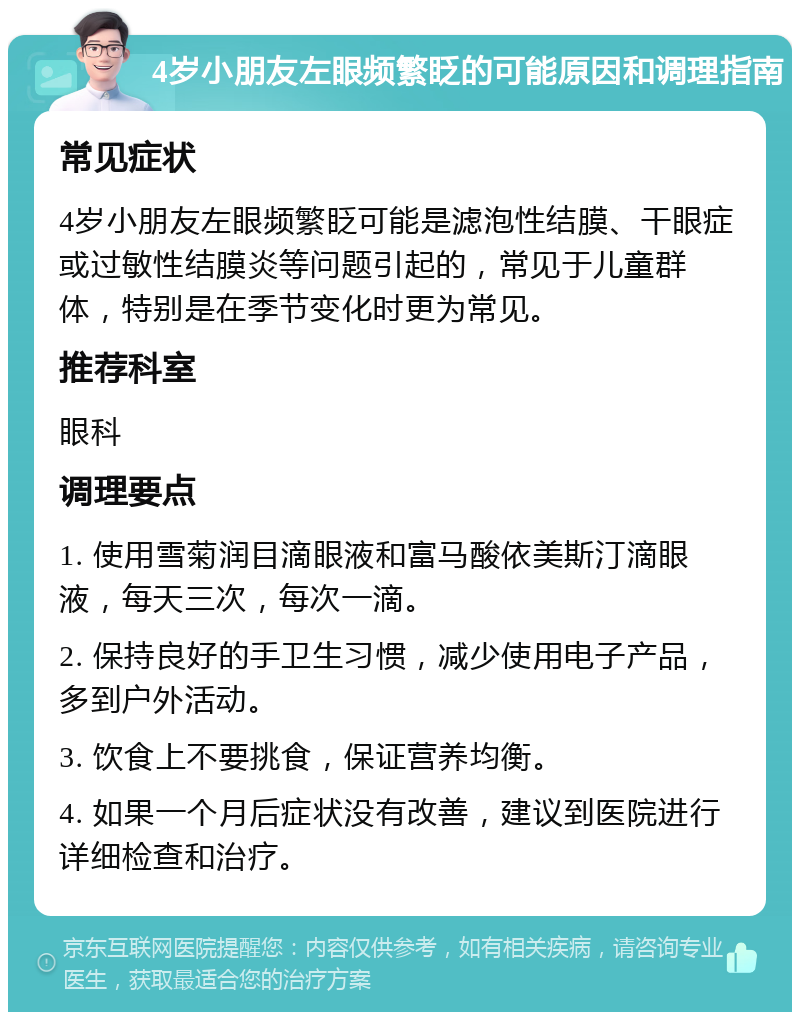 4岁小朋友左眼频繁眨的可能原因和调理指南 常见症状 4岁小朋友左眼频繁眨可能是滤泡性结膜、干眼症或过敏性结膜炎等问题引起的，常见于儿童群体，特别是在季节变化时更为常见。 推荐科室 眼科 调理要点 1. 使用雪菊润目滴眼液和富马酸依美斯汀滴眼液，每天三次，每次一滴。 2. 保持良好的手卫生习惯，减少使用电子产品，多到户外活动。 3. 饮食上不要挑食，保证营养均衡。 4. 如果一个月后症状没有改善，建议到医院进行详细检查和治疗。