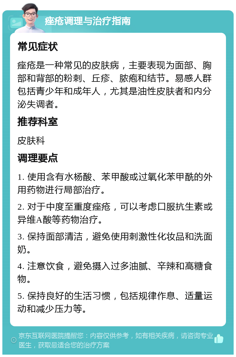 痤疮调理与治疗指南 常见症状 痤疮是一种常见的皮肤病，主要表现为面部、胸部和背部的粉刺、丘疹、脓疱和结节。易感人群包括青少年和成年人，尤其是油性皮肤者和内分泌失调者。 推荐科室 皮肤科 调理要点 1. 使用含有水杨酸、苯甲酸或过氧化苯甲酰的外用药物进行局部治疗。 2. 对于中度至重度痤疮，可以考虑口服抗生素或异维A酸等药物治疗。 3. 保持面部清洁，避免使用刺激性化妆品和洗面奶。 4. 注意饮食，避免摄入过多油腻、辛辣和高糖食物。 5. 保持良好的生活习惯，包括规律作息、适量运动和减少压力等。