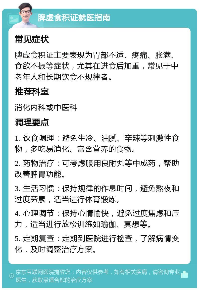 脾虚食积证就医指南 常见症状 脾虚食积证主要表现为胃部不适、疼痛、胀满、食欲不振等症状，尤其在进食后加重，常见于中老年人和长期饮食不规律者。 推荐科室 消化内科或中医科 调理要点 1. 饮食调理：避免生冷、油腻、辛辣等刺激性食物，多吃易消化、富含营养的食物。 2. 药物治疗：可考虑服用良附丸等中成药，帮助改善脾胃功能。 3. 生活习惯：保持规律的作息时间，避免熬夜和过度劳累，适当进行体育锻炼。 4. 心理调节：保持心情愉快，避免过度焦虑和压力，适当进行放松训练如瑜伽、冥想等。 5. 定期复查：定期到医院进行检查，了解病情变化，及时调整治疗方案。