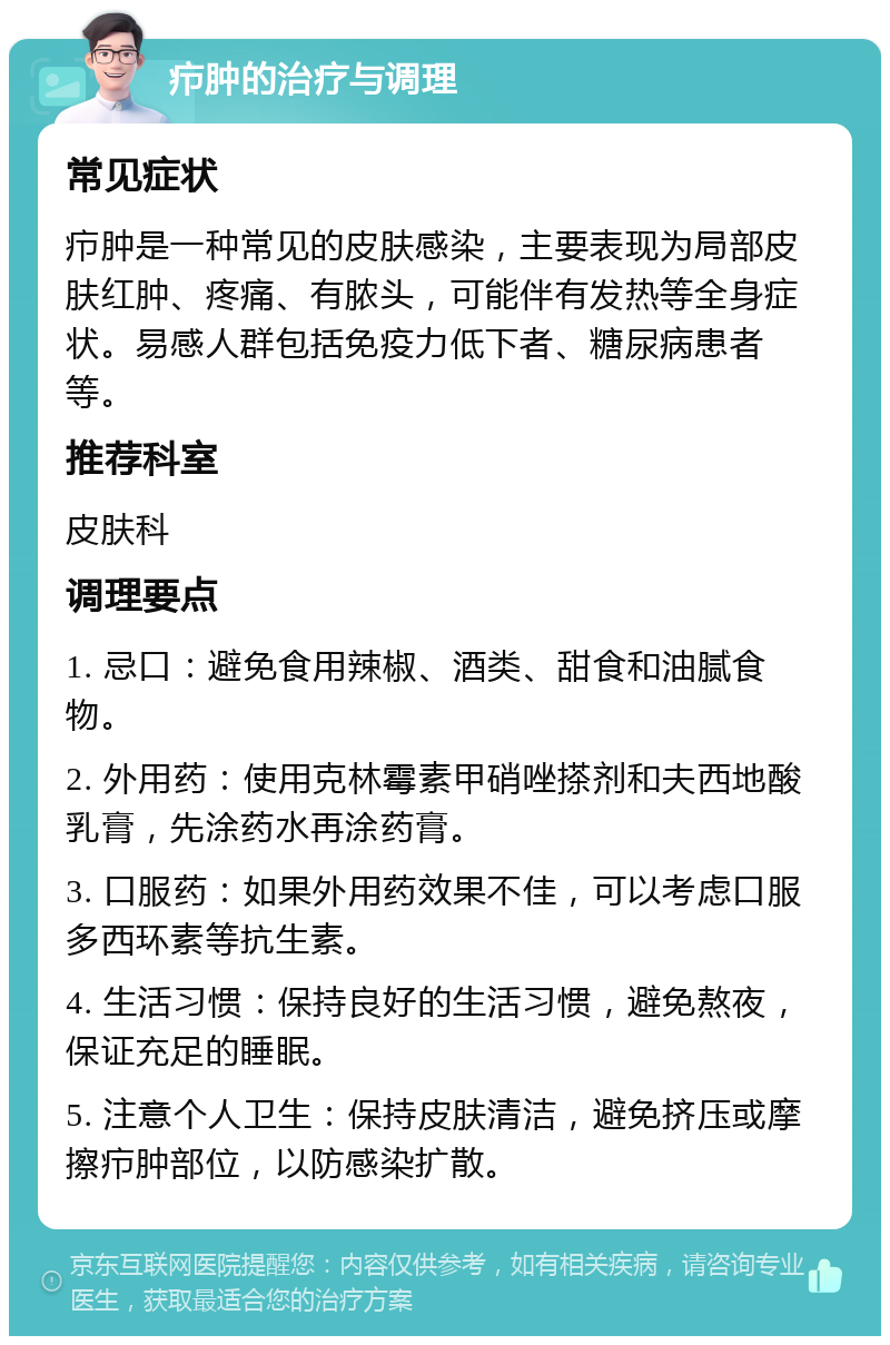 疖肿的治疗与调理 常见症状 疖肿是一种常见的皮肤感染，主要表现为局部皮肤红肿、疼痛、有脓头，可能伴有发热等全身症状。易感人群包括免疫力低下者、糖尿病患者等。 推荐科室 皮肤科 调理要点 1. 忌口：避免食用辣椒、酒类、甜食和油腻食物。 2. 外用药：使用克林霉素甲硝唑搽剂和夫西地酸乳膏，先涂药水再涂药膏。 3. 口服药：如果外用药效果不佳，可以考虑口服多西环素等抗生素。 4. 生活习惯：保持良好的生活习惯，避免熬夜，保证充足的睡眠。 5. 注意个人卫生：保持皮肤清洁，避免挤压或摩擦疖肿部位，以防感染扩散。