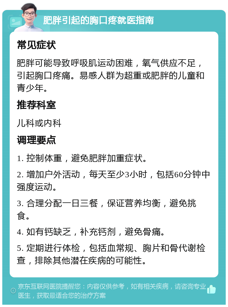 肥胖引起的胸口疼就医指南 常见症状 肥胖可能导致呼吸肌运动困难，氧气供应不足，引起胸口疼痛。易感人群为超重或肥胖的儿童和青少年。 推荐科室 儿科或内科 调理要点 1. 控制体重，避免肥胖加重症状。 2. 增加户外活动，每天至少3小时，包括60分钟中强度运动。 3. 合理分配一日三餐，保证营养均衡，避免挑食。 4. 如有钙缺乏，补充钙剂，避免骨痛。 5. 定期进行体检，包括血常规、胸片和骨代谢检查，排除其他潜在疾病的可能性。