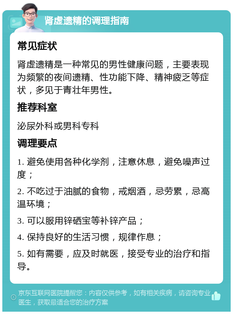 肾虚遗精的调理指南 常见症状 肾虚遗精是一种常见的男性健康问题，主要表现为频繁的夜间遗精、性功能下降、精神疲乏等症状，多见于青壮年男性。 推荐科室 泌尿外科或男科专科 调理要点 1. 避免使用各种化学剂，注意休息，避免噪声过度； 2. 不吃过于油腻的食物，戒烟酒，忌劳累，忌高温环境； 3. 可以服用锌硒宝等补锌产品； 4. 保持良好的生活习惯，规律作息； 5. 如有需要，应及时就医，接受专业的治疗和指导。