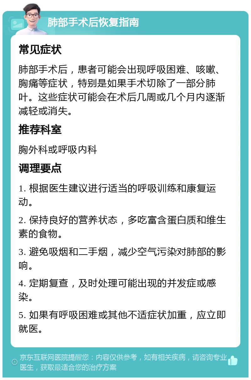 肺部手术后恢复指南 常见症状 肺部手术后，患者可能会出现呼吸困难、咳嗽、胸痛等症状，特别是如果手术切除了一部分肺叶。这些症状可能会在术后几周或几个月内逐渐减轻或消失。 推荐科室 胸外科或呼吸内科 调理要点 1. 根据医生建议进行适当的呼吸训练和康复运动。 2. 保持良好的营养状态，多吃富含蛋白质和维生素的食物。 3. 避免吸烟和二手烟，减少空气污染对肺部的影响。 4. 定期复查，及时处理可能出现的并发症或感染。 5. 如果有呼吸困难或其他不适症状加重，应立即就医。