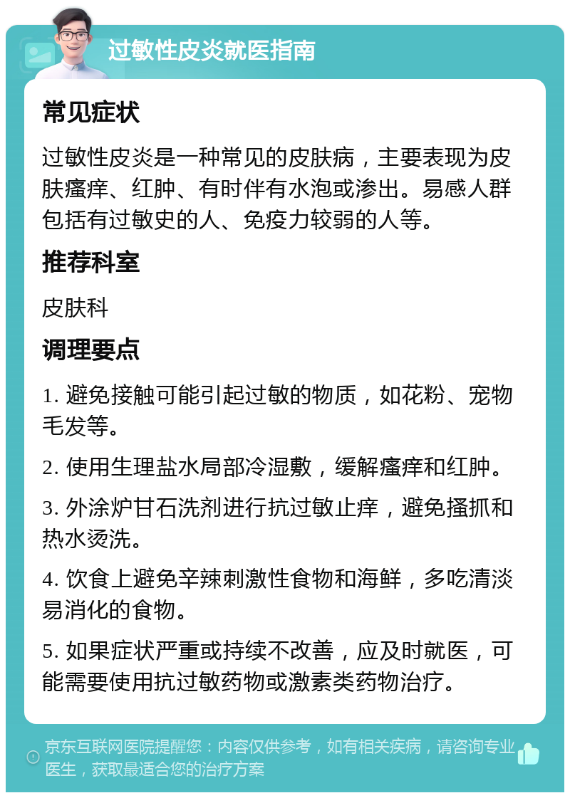 过敏性皮炎就医指南 常见症状 过敏性皮炎是一种常见的皮肤病，主要表现为皮肤瘙痒、红肿、有时伴有水泡或渗出。易感人群包括有过敏史的人、免疫力较弱的人等。 推荐科室 皮肤科 调理要点 1. 避免接触可能引起过敏的物质，如花粉、宠物毛发等。 2. 使用生理盐水局部冷湿敷，缓解瘙痒和红肿。 3. 外涂炉甘石洗剂进行抗过敏止痒，避免搔抓和热水烫洗。 4. 饮食上避免辛辣刺激性食物和海鲜，多吃清淡易消化的食物。 5. 如果症状严重或持续不改善，应及时就医，可能需要使用抗过敏药物或激素类药物治疗。