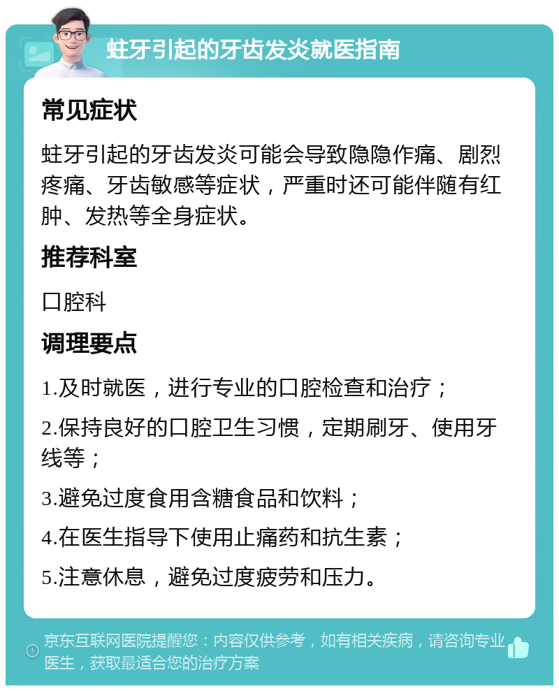 蛀牙引起的牙齿发炎就医指南 常见症状 蛀牙引起的牙齿发炎可能会导致隐隐作痛、剧烈疼痛、牙齿敏感等症状，严重时还可能伴随有红肿、发热等全身症状。 推荐科室 口腔科 调理要点 1.及时就医，进行专业的口腔检查和治疗； 2.保持良好的口腔卫生习惯，定期刷牙、使用牙线等； 3.避免过度食用含糖食品和饮料； 4.在医生指导下使用止痛药和抗生素； 5.注意休息，避免过度疲劳和压力。