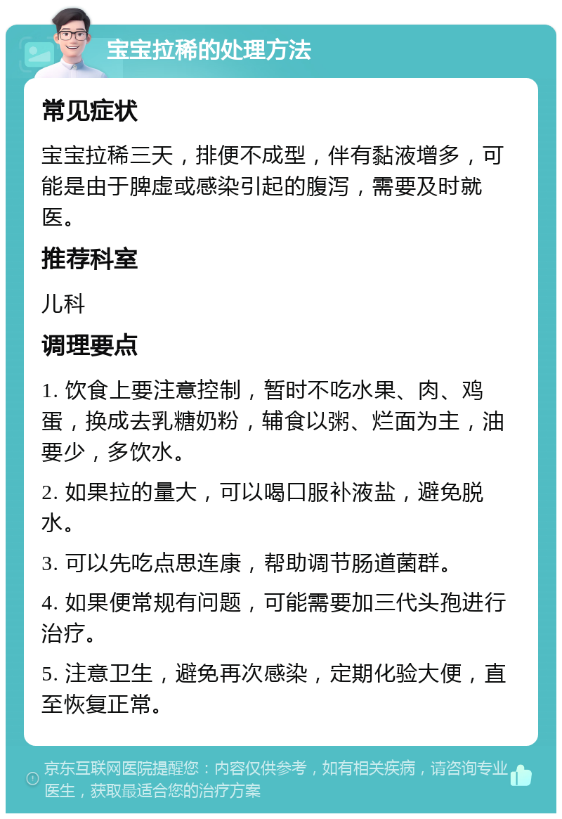 宝宝拉稀的处理方法 常见症状 宝宝拉稀三天，排便不成型，伴有黏液增多，可能是由于脾虚或感染引起的腹泻，需要及时就医。 推荐科室 儿科 调理要点 1. 饮食上要注意控制，暂时不吃水果、肉、鸡蛋，换成去乳糖奶粉，辅食以粥、烂面为主，油要少，多饮水。 2. 如果拉的量大，可以喝口服补液盐，避免脱水。 3. 可以先吃点思连康，帮助调节肠道菌群。 4. 如果便常规有问题，可能需要加三代头孢进行治疗。 5. 注意卫生，避免再次感染，定期化验大便，直至恢复正常。