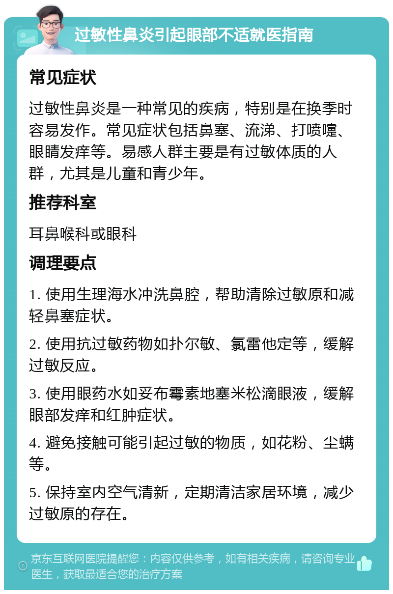 过敏性鼻炎引起眼部不适就医指南 常见症状 过敏性鼻炎是一种常见的疾病，特别是在换季时容易发作。常见症状包括鼻塞、流涕、打喷嚏、眼睛发痒等。易感人群主要是有过敏体质的人群，尤其是儿童和青少年。 推荐科室 耳鼻喉科或眼科 调理要点 1. 使用生理海水冲洗鼻腔，帮助清除过敏原和减轻鼻塞症状。 2. 使用抗过敏药物如扑尔敏、氯雷他定等，缓解过敏反应。 3. 使用眼药水如妥布霉素地塞米松滴眼液，缓解眼部发痒和红肿症状。 4. 避免接触可能引起过敏的物质，如花粉、尘螨等。 5. 保持室内空气清新，定期清洁家居环境，减少过敏原的存在。